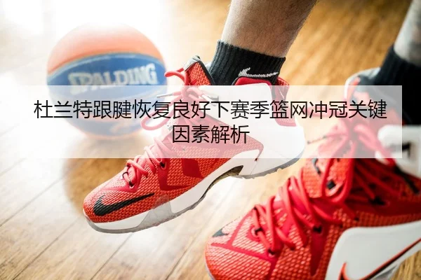 杜兰特跟腱恢复良好下赛季篮网冲冠关键因素解析