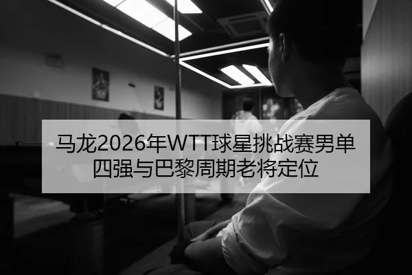 马龙2026年WTT球星挑战赛男单四强与巴黎周期老将定位